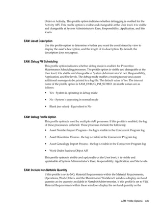Order or Activity. This profile option indicates whether debugging is enabled for the
Activity API. This profile option is visible and changeable at the User level; it is visible
and changeable at System Administrator's User, Responsibility, Application, and Site
levels.

EAM: Asset Description
Use this profile option to determine whether you want the asset hierarchy view to
display the asset's description, and the length of its description. By default, the
description does not appear.

EAM: Debug PM Scheduling
This profile option indicates whether debug mode is enabled for Preventive
Maintenance Scheduling processes. The profile option is visible and changeable at the
User level; it is visible and changeable at System Administrator's User, Responsibility,
Application, and Site levels. The debug mode enables a tracing feature and causes
additional messages to be printed to a log file. The default value is Yes. The internal
name of the profile option is EAM_DEBUG_PM_SCHED. Available values are as
follows:
•

Yes - System is operating in debug mode

•

No - System is operating in normal mode

•

Blank (no value) - Equivalent to No

EAM: Debug Profile Option
This profile option is used by multiple eAM processes. If this profile is enabled, the log
of these processes is collected. These processes include the following:
•

Asset Number Import Program - the log is visible in the Concurrent Program log

•

Asset Downtime Process - the log is visible in the Concurrent Program log

•

Asset Genealogy Import Process - the log is visible in the Concurrent Program log

•

Work Order Business Object API

This profile option is visible and updateable at the User level; it is visible and
updateable at System Administrator's User, Responsibility, Application, and Site levels.

EAM: Include Non-Nettable Quantity
If this profile is set to NO, Material Requirements within the Material Requirements,
Operations, Work Orders, and the Maintenance Workbench windows display on-hand
quantity as the quantity available in Nettable Subinventories. If this profile is set to YES,
Material Requirements within these windows display the on-hand quantity as the

eAM Profile Options    4-5

 