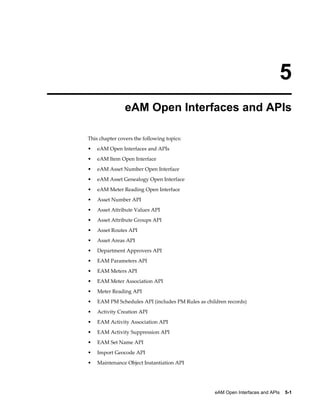 5
eAM Open Interfaces and APIs
This chapter covers the following topics:
•

eAM Open Interfaces and APIs

•

eAM Item Open Interface

•

eAM Asset Number Open Interface

•

eAM Asset Genealogy Open Interface

•

eAM Meter Reading Open Interface

•

Asset Number API

•

Asset Attribute Values API

•

Asset Attribute Groups API

•

Asset Routes API

•

Asset Areas API

•

Department Approvers API

•

EAM Parameters API

•

EAM Meters API

•

EAM Meter Association API

•

Meter Reading API

•

EAM PM Schedules API (includes PM Rules as children records)

•

Activity Creation API

•

EAM Activity Association API

•

EAM Activity Suppression API

•

EAM Set Name API

•

Import Geocode API

•

Maintenance Object Instantiation API

eAM Open Interfaces and APIs    5-1

 