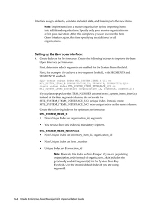 Interface assigns defaults, validates included data, and then imports the new items.
Note: Import items into a master organization before importing items

into additional organizations. Specify only your master organization on
a first pass execution. After this completes, you can execute the Item
Open Interface again, this time specifying an additional or all
organizations.

Setting up the item open interface:
1.

Create Indexes for Performance. Create the following indexes to improve the Item
Open Interface performance.
First, determine which segments are enabled for the System Items flexfield.
Next, for example, if you have a two-segment flexfield, with SEGMENT8 and
SEGMENT12 enabled:
SQL> create unique index MTL_SYSTEM_ITEMS_B_UC1 on
MTL_SYSTEM_ITEMS_B (ORGANIZATION_ID, SEGMENT8, SEGMENT12);SQL>
create unique index MTL_SYSTEM_ITEMS_INTERFACE_UC1 on
mtl_system_items_interface (organization_id, segment8, segment12);

If you plan to populate the ITEM_NUMBER column in mtl_system_items_interface
instead of the item segment columns, do not create the
MTL_SYSTEM_ITEMS_INTERFACE_UC1 unique index. Instead, create
MTL_SYSTEM_ITEMS_INTERFACE_NC1 non-unique index on the same columns.
Create the following indexes for optimum performance:
MTL_SYSTEM_ITEMS_B

•

Non-Unique Index on organization_id, segmentn

•

You need at least one indexed, mandatory segment.

MTL_SYSTEM_ITEMS_INTERFACE

•

Non Unique Index on inventory_item_id, organization_id

•

Non Unique Index on Item _number

•

Unique Index on Transaction_id
Note: Recreate this Index as Non Unique, if you are populating

organization_code instead of organization_id; it includes the
previously enabled segment(s) for the System Item Key
Flexfield. Use the created default index if you are using
segment1.

5-4    Oracle Enterprise Asset Management Implementation Guide

 