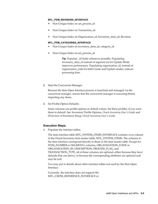MTL_ITEM_REVISIONS_INTERFACE

•

Non Unique Index on set_process_id

•

Non Unique Index on Transaction_id

•

Non Unique Index on Organization_id, Inventory_item_id, Revision

MTL_ITEM_CATEGORIES_INTERFACE

•

Non Unique Index on inventory_item_id, category_id

•

Non Unique Index on set_process_id
Tip: Populate _id fields whenever possible. Populating

inventory_item_id instead of segment (n) for Update Mode
improves performance. Populating organization_id, instead of
organization_code for both Create and Update modes, reduces
processing time.

2.

Start the Concurrent Manager.
Because the Item Open Interface process is launched and managed via the
concurrent manager, ensure that the concurrent manager is executing before
importing any items.

3.

Set Profile Option Defaults.
Some columns use profile options as default values. Set these profiles, if you want
them to default. See: Inventory Profile Options, Oracle Inventory User's Guide and
Overview of Inventory Setup, Oracle Inventory User's Guide.

Execution Steps:
1.

Populate the interface tables.
The item interface table MTL_SYSTEM_ITEMS_INTERFACE contains every column
in the Oracle Inventory item master table, MTL_SYSTEM_ITEMS. The columns in
the item interface correspond directly to those in the item master table. Except for
ITEM_NUMBER or SEGMENTn columns, ORGANIZATION_CODE or
ORGANIZATION_ID, DESCRIPTION, PROCESS_FLAG, and
TRANSACTION_TYPE, all of these columns are optional, either because they have
defaults that can derive, or because the corresponding attributes are optional and
may be null.
You may put in details about other interface tables not used by the Item Open
Interface.
Currently, the interface does not support the
MTL_CROSS_REFERENCE_INTERFACE or

eAM Open Interfaces and APIs    5-5

 