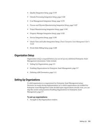 •

Quality Integration Setup, page 3-157

•

Outside Processing Integration Setup, page 3-168

•

Cost Management Integration Setup, page 3-178

•

Process and Discrete Manufacturing Integration Setup, page 3-187

•

Project Manufacturing Integration Setup, page 3-190

•

Property Manager Integration Setup, page 3-195

•

Service Integration Setup, page 3-199

•

Oracle Time and Labor Integration Setup, Oracle Enterprise Asset Management User's
Guide

•

Work Order Billing Setup, page 3-209

Organization Setup
Organization setup is required before you can set up any additional Enterprise Asset
Management information. Tasks include:
•

Setting Up Organizations, page 3-5

•

Enabling Organizations for Enterprise Asset Management, page 3-7

•

Defining eAM Parameters, page 3-11

Setting Up Organizations
A valid organization is a requirement for Enterprise Asset Management setup.
Decisions are made during implementation as to which organizations are enabled for
Enterprise Asset Management. If the decided upon organizations already exist, you can
skip this section and proceed to Enabling Organizations for Enterprise Asset
Management, page 3-7.

To set up organizations:
1.

Navigate to the Organization window.

Setting Up    3-5

 