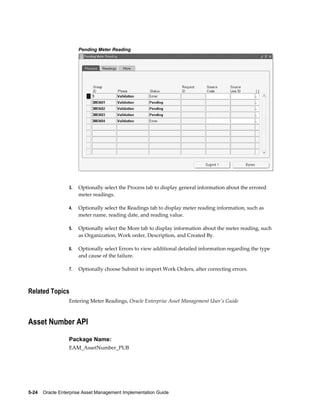 Pending Meter Reading

3.

Optionally select the Process tab to display general information about the errored
meter readings.

4.

Optionally select the Readings tab to display meter reading information, such as
meter name, reading date, and reading value.

5.

Optionally select the More tab to display information about the meter reading, such
as Organization, Work order, Description, and Created By.

6.

Optionally select Errors to view additional detailed information regarding the type
and cause of the failure.

7.

Optionally choose Submit to import Work Orders, after correcting errors.

Related Topics
Entering Meter Readings, Oracle Enterprise Asset Management User's Guide

Asset Number API
Package Name:
EAM_AssetNumber_PUB

5-24    Oracle Enterprise Asset Management Implementation Guide

 
