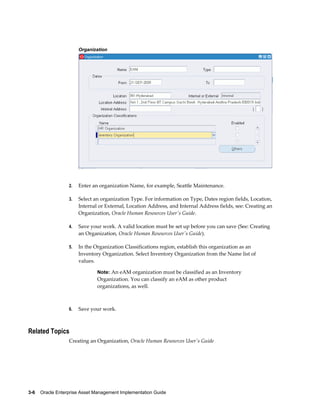Organization

2.

Enter an organization Name, for example, Seattle Maintenance.

3.

Select an organization Type. For information on Type, Dates region fields, Location,
Internal or External, Location Address, and Internal Address fields, see: Creating an
Organization, Oracle Human Resources User's Guide.

4.

Save your work. A valid location must be set up before you can save (See: Creating
an Organization, Oracle Human Resources User's Guide).

5.

In the Organization Classifications region, establish this organization as an
Inventory Organization. Select Inventory Organization from the Name list of
values.
Note: An eAM organization must be classified as an Inventory

Organization. You can classify an eAM as other product
organizations, as well.

6.

Save your work.

Related Topics
Creating an Organization, Oracle Human Resources User's Guide

3-6    Oracle Enterprise Asset Management Implementation Guide

 