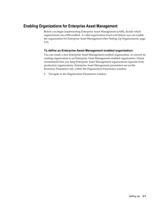 Enabling Organizations for Enterprise Asset Management
Before you begin implementing Enterprise Asset Management (eAM), decide which
organizations are eAM enabled. A valid organization must exist before you can enable
the organization for Enterprise Asset Management (See: Setting Up Organizations, page
3-5).

To define an Enterprise Asset Management enabled organization:
You can create a new Enterprise Asset Management enabled organization, or convert an
existing organization to an Enterprise Asset Management enabled organization. Oracle
recommends that you keep Enterprise Asset Management organizations separate from
production organizations. Enterprise Asset Management parameters are on the
Inventory Parameters tab, within the Organization Parameters window.
1.

Navigate to the Organization Parameters window.

Setting Up    3-7

 