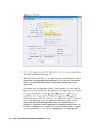 Organization Parameters

2.

Enter a valid organization code. For information on how to create an organization,
See: Setting Up Organizations, page 3-5.

3.

Select the EAM Enabled check box to enable Enterprise Asset Management for this
organization. You cannot clear this check box after Enterprise Asset Management
items or Enterprise Asset Management parameters are defined in the current
organization.

4.

If Enterprise Asset Management is enabled for the current organization, the EAM
Organization value defaults and is disabled; the current organization code defaults.
For organizations that are not Enterprise Asset Management enabled, you can
populate the EAM Organization field with an Enterprise Asset Management
enabled organization code. The designated eAM organization maintains equipment
items for the designated production organization. For example, if the current
organization is a production organization, this is how you would identify a
maintenance organization that is associated with the production organization (See:
Overview of the Process and Discrete Manufacturing Integration, Oracle Enterprise
Asset Management User's Guide). You can update this field, if asset equipment

3-8    Oracle Enterprise Asset Management Implementation Guide

 
