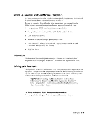 Setting Up Services Fulfillment Manager Parameters
Several transactions originating from Inventory and Order Management are processed
in Install Base, and these transactions must be serialized.
In order to guarantee the serialization of the transactions, you must perform the
following steps to ensure that asset transfers are performed correctly in eAM:
1.

Navigate to the SFM System Administrator responsibility.

2.

Navigate to Administration, and then click the Queue Console link.

3.

Click the Services button.

4.

Select the SFM Event Manager Queue Service value.

5.

Enter a value of 1 for both the Actual and Target to ensure that the Services
Fulfillment Manager is up and running.

6.

Save your work.

Related Topics
See "Ensure the Serializability of Transactions Processed in Oracle Install Base,"
Implementation and Setup for New Users, Oracle Install Base Implementation Guide.

Defining eAM Parameters
After you have established an Enterprise Asset Management enabled organization, set
up specific Enterprise Asset Management parameters that determine organization level
defaults for individual transactions. Setup information such as asset number defaults,
cost defaults, work request information, and work order defaults.
Important: Before creating eAM Parameters, first create an Asset

Subinventory in the current eAM-enabled organization (Inventory >
Setup > Organizations > Subinventories). See: Creating Subinventories,
Oracle Inventory User's Guide.

To define Enterprise Asset Management parameters:
1.

Navigate to the Enterprise Asset Management Parameters window.

Setting Up    3-11

 
