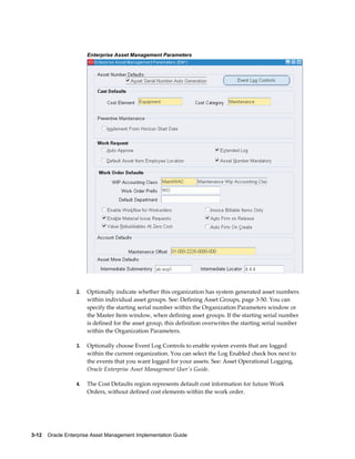 Enterprise Asset Management Parameters

2.

Optionally indicate whether this organization has system generated asset numbers
within individual asset groups. See: Defining Asset Groups, page 3-50. You can
specify the starting serial number within the Organization Parameters window or
the Master Item window, when defining asset groups. If the starting serial number
is defined for the asset group, this definition overwrites the starting serial number
within the Organization Parameters.

3.

Optionally choose Event Log Controls to enable system events that are logged
within the current organization. You can select the Log Enabled check box next to
the events that you want logged for your assets. See: Asset Operational Logging,
Oracle Enterprise Asset Management User's Guide.

4.

The Cost Defaults region represents default cost information for future Work
Orders, without defined cost elements within the work order.

3-12    Oracle Enterprise Asset Management Implementation Guide

 