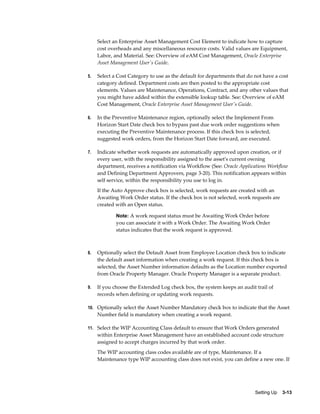 Select an Enterprise Asset Management Cost Element to indicate how to capture
cost overheads and any miscellaneous resource costs. Valid values are Equipment,
Labor, and Material. See: Overview of eAM Cost Management, Oracle Enterprise
Asset Management User's Guide.
5.

Select a Cost Category to use as the default for departments that do not have a cost
category defined. Department costs are then posted to the appropriate cost
elements. Values are Maintenance, Operations, Contract, and any other values that
you might have added within the extensible lookup table. See: Overview of eAM
Cost Management, Oracle Enterprise Asset Management User's Guide.

6.

In the Preventive Maintenance region, optionally select the Implement From
Horizon Start Date check box to bypass past due work order suggestions when
executing the Preventive Maintenance process. If this check box is selected,
suggested work orders, from the Horizon Start Date forward, are executed.

7.

Indicate whether work requests are automatically approved upon creation, or if
every user, with the responsibility assigned to the asset's current owning
department, receives a notification via Workflow (See: Oracle Applications Workflow
and Defining Department Approvers, page 3-20). This notification appears within
self service, within the responsibility you use to log in.
If the Auto Approve check box is selected, work requests are created with an
Awaiting Work Order status. If the check box is not selected, work requests are
created with an Open status.
Note: A work request status must be Awaiting Work Order before

you can associate it with a Work Order. The Awaiting Work Order
status indicates that the work request is approved.

8.

Optionally select the Default Asset from Employee Location check box to indicate
the default asset information when creating a work request. If this check box is
selected, the Asset Number information defaults as the Location number exported
from Oracle Property Manager. Oracle Property Manager is a separate product.

9.

If you choose the Extended Log check box, the system keeps an audit trail of
records when defining or updating work requests.

10. Optionally select the Asset Number Mandatory check box to indicate that the Asset

Number field is mandatory when creating a work request.
11. Select the WIP Accounting Class default to ensure that Work Orders generated

within Enterprise Asset Management have an established account code structure
assigned to accept charges incurred by that work order.
The WIP accounting class codes available are of type, Maintenance. If a
Maintenance type WIP accounting class does not exist, you can define a new one. If

Setting Up    3-13

 