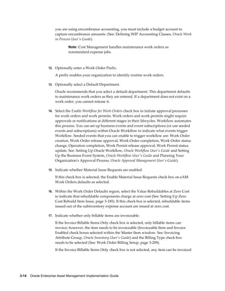 you are using encumbrance accounting, you must include a budget account to
capture encumbrance amounts. (See: Defining WIP Accounting Classes, Oracle Work
in Process User's Guide).
Note: Cost Management handles maintenance work orders as

nonstandard expense jobs.

12. Optionally enter a Work Order Prefix.

A prefix enables your organization to identify routine work orders.
13. Optionally select a Default Department.

Oracle recommends that you select a default department. This department defaults
to maintenance work orders as they are entered. If a department does not exist on a
work order, you cannot release it.
14. Select the Enable Workflow for Work Orders check box to initiate approval processes

for work orders and work permits. Work orders and work permits might require
approvals or notifications at different stages in their lifecycles. Workflow automates
this process. You can set up business events and event subscriptions (or use seeded
events and subscriptions) within Oracle Workflow to indicate what events trigger
Workflow. Seeded events that you can enable to trigger workflow are: Work Order
creation, Work Order release approval, Work Order completion, Work Order status
change, Operation completion, Work Permit release approval, Work Permit status
update. See: Setting Up Oracle Workflow, Oracle Workflow User's Guide and Setting
Up the Business Event System, Oracle Workflow User's Guide and Planning Your
Organization's Approval Process, Oracle Approval Management User's Guide).
15. Indicate whether Material Issue Requests are enabled.

If this check box is selected, the Enable Material Issue Requests check box on eAM
Work Orders defaults as selected.
16. Within the Work Order Defaults region, select the Value Rebuildables at Zero Cost

to indicate that rebuildable components charge at zero cost (See: Setting Up Zero
Cost Rebuild Item Issue, page 3-185). If this check box is selected, rebuildable items
issued out of the subinventory expense account are issued at zero cost.
17. Indicate whether only billable items are invoiceable.

If the Invoice Billable Items Only check box is selected, only billable items can
invoice; however, the item needs to be invoiceable (Invoiceable Item and Invoice
Enabled check boxes selected within the Master Item window. See: Invoicing
Attribute Group, Oracle Inventory User's Guide) and the Billing Type check box
needs to be selected (See: Work Order Billing Setup, page 3-209).
If the Invoice Billable Items Only check box is not selected, any item can be invoiced

3-14    Oracle Enterprise Asset Management Implementation Guide

 