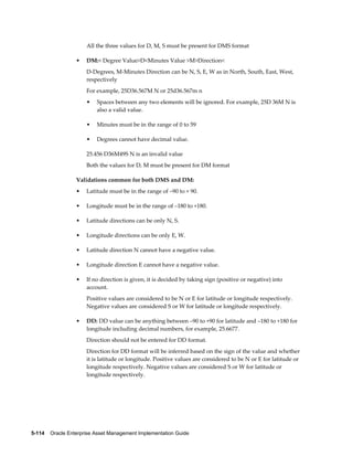 All the three values for D, M, S must be present for DMS format
•

DM:< Degree Value>D<Minutes Value >M>Direction<
D-Degrees, M-Minutes Direction can be N, S, E, W as in North, South, East, West,
respectively
For example, 25D36.567M N or 25d36.567m n
•

Spaces between any two elements will be ignored. For example, 25D 36M N is
also a valid value.

•

Minutes must be in the range of 0 to 59

•

Degrees cannot have decimal value.

25.456 D36M49S N is an invalid value
Both the values for D, M must be present for DM format
Validations common for both DMS and DM:
•

Latitude must be in the range of –90 to + 90.

•

Longitude must be in the range of –180 to +180.

•

Latitude directions can be only N, S.

•

Longitude directions can be only E, W.

•

Latitude direction N cannot have a negative value.

•

Longitude direction E cannot have a negative value.

•

If no direction is given, it is decided by taking sign (positive or negative) into
account.
Positive values are considered to be N or E for latitude or longitude respectively.
Negative values are considered S or W for latitude or longitude respectively.

•

DD: DD value can be anything between –90 to +90 for latitude and –180 to +180 for
longitude including decimal numbers, for example, 25.6677.
Direction should not be entered for DD format.
Direction for DD format will be inferred based on the sign of the value and whether
it is latitude or longitude. Positive values are considered to be N or E for latitude or
longitude respectively. Negative values are considered S or W for latitude or
longitude respectively.

5-114    Oracle Enterprise Asset Management Implementation Guide

 