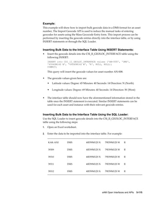 Example:
This example will show how to import bulk geocode data in a DMS format for an asset
number, The Import Geocode API is used to reduce the manual tasks of entering
geocodes for assets using the Mass Gecocode Entry form. This import process can be
performed by inserting the geocode entries directly into the interface table, or by using
INSERT statements or through the SQL Loader.

Inserting Bulk Data to the Interface Table Using INSERT Statements:
•

Insert the geocode details into the CSI_II_GEOLOC_INTERFACE table using the
following INSERT:
INSERT into CSI_II_GEOLOC_INTERFACE values ('AN-008', 'DMS',
'45D40M14S N', '69D40M14S W', 'R', NULL, NULL);
COMMIT;

This query will insert the geocode values for asset number AN-008.
•

The geocode values given here are:
•
•

•

Latitude values: Degree: 45 Minutes: 40 Seconds: 14 Direction: N (North)
Longitude values: Degree: 69 Minutes: 40 Seconds: 14 Direction: W (West)

The interface table should now have the aforementioned information stored in the
table once the INSERT statement is executed. Similar INSERT statements can be
used for each asset and instance with their relevant geocode entries.

Inserting Bulk Data to the Interface Table Using the SQL Loader:
Use the SQL Loader to insert geocode details into the CSI_II_GEOLOC_INTERFACE
table using the following steps:
1.

Open an Excel worksheet.

2.

Enter the data to be imported into the interface table. For example:
KAK-ANI

DMS

40D59M12S N

79D59M12S W

R

39309

DMS

40D59M12S N

79D59M12S W

R

39310

DMS

40D59M12S N

79D59M12S W

R

39311

DMS

40D59M12S N

79D59M12S W

R

39312

DMS

40D59M12S N

79D59M12S W

R

eAM Open Interfaces and APIs    5-115

 