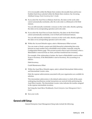 if it is invoiceable within the Master Item window (Invoiceable Item and Invoice
Enabled check boxes selected within the Master Item window). See: Invoicing
Attribute Group, Oracle Inventory User's Guide.
18. If you select the Auto Firm on Release check box, the dates on the work order

cannot automatically reschedule, after the work order is at Released or On Hold
statuses.
You can still manually reschedule a resource on the work order, thereby updating
the dates on its corresponding operation and work order.
19. If you select the Auto Firm on Create check box, the dates on the Work Order

cannot automatically reschedule, even in Draft and Unreleased statuses.
You can still manually reschedule a resource on the work order, thereby updating
the dates on its corresponding operation and work order.
20. Within the Account Defaults region, select a Maintenance Offset account.

You can create or break a parent and child (hierarchy) relationship that exists
between an asset number and a rebuildable serial number, manually using the
Configuration History page. This account records what is sent to Inventory when a
Rebuildable is removed from an Asset, and then transferred into inventory.
For example, if the relationship is broken, the Asset or Rebuildable is sent to either
Scrap or Inventory. If the Rebuildable is sent to Inventory, the accounting is as
follows:
Debit Inventory
Credit Maintenance Offset
21. Within the Asset Move Defaults region, select a default Intermediate Subinventory

and Intermediate Locator value.
Only the expense subinventories associated with your organization are available for
selection.
This intermediate subinventory is the default subinventory to which all the assets
undergoing miscellaneous receipt transactions are received while performing the
Asset Move transfer. The Intermediate Locator value indicates the number assigned
to the expense intermediate inventory.
See Using the Asset Move Workbench, Oracle Enterprise Asset Management User's
Guide
22. Save your work.

General eAM Setup
General Enterprise Asset Management Setup tasks include the following:

Setting Up    3-15

 