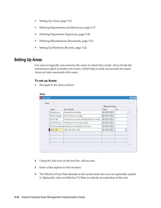 •

Setting Up Areas, page 3-16

•

Defining Departments and Resources, page 3-17

•

Defining Department Approvers, page 3-20

•

Defining Miscellaneous Documents, page 3-21

•

Setting Up Electronic Records, page 3-22

Setting Up Areas
Use areas to logically sort assets by the zones in which they reside. Areas divide the
maintenance plant or facility into zones, which help to track and account for assets.
Areas are later associated with assets.

To set up Areas:
1.

Navigate to the Area window.
Area

2.

Using the Add icon on the tool bar, add an area.

3.

Enter a Description for this location.

4.

The Effective From Date defaults as the system date, but you can optionally update
it. Optionally select an Effective To Date to indicate an expiration of the area.

3-16    Oracle Enterprise Asset Management Implementation Guide

 