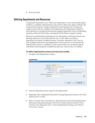 5.

Save your work.

Defining Departments and Resources
A department represents a crew within your organization. A crew may include people,
machines, or suppliers. Departments are also used to collect costs, apply overhead, and
compare load to capacity. Assign a department to each operation of a routing and
assign resources that are available for that department. The department assigned to
each operation of a routing also becomes the assigned department of the corresponding
operation within the Work Order, assuming the Work Order is using the routing.
Resources are defined before departments. For information on defining resources, See:
Defining a Resource, Oracle Bills of Material User's Guide. When you define a
department, you specify available resources. A resource represents a craft. You can
enter multiple resources for each department. For each resource, you can specify the
shifts that the resource is available. For each resource shift, you can specify capacity
modifications that change the available hours per day, units per day, or workdays.

To define departments (crews) and resources (crafts):
1.

Navigate to the Departments window.
Departments

2.

Enter the Department name, unique to the Organization.

3.

Optionally select a department Class (See: Creating Department Classes, Oracle Bills
of Material User's Guide).

4.

Select a Location. Enter a location for a department if it is the receiving department
following outside processing (See: Overview of eAM Contractor Services, Oracle
Enterprise Asset Management User's Guide and Outside Processing, Oracle Work in
Process User's Guide).

Setting Up    3-17

 