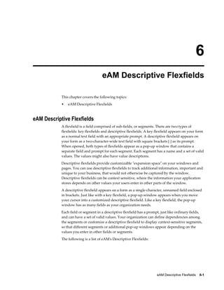6
eAM Descriptive Flexfields
This chapter covers the following topics:
•

eAM Descriptive Flexfields

eAM Descriptive Flexfields
A flexfield is a field comprised of sub-fields, or segments. There are two types of
flexfields: key flexfields and descriptive flexfields. A key flexfield appears on your form
as a normal text field with an appropriate prompt. A descriptive flexfield appears on
your form as a two-character-wide text field with square brackets [ ] as its prompt.
When opened, both types of flexfields appear as a pop-up window that contains a
separate field and prompt for each segment. Each segment has a name and a set of valid
values. The values might also have value descriptions.
Descriptive flexfields provide customizable "expansion space" on your windows and
pages. You can use descriptive flexfields to track additional information, important and
unique to your business, that would not otherwise be captured by the window.
Descriptive flexfields can be context sensitive, where the information your application
stores depends on other values your users enter in other parts of the window.
A descriptive flexfield appears on a form as a single-character, unnamed field enclosed
in brackets. Just like with a key flexfield, a pop-up window appears when you move
your cursor into a customized descriptive flexfield. Like a key flexfield, the pop-up
window has as many fields as your organization needs.
Each field or segment in a descriptive flexfield has a prompt, just like ordinary fields,
and can have a set of valid values. Your organization can define dependencies among
the segments or customize a descriptive flexfield to display context-sensitive segments,
so that different segments or additional pop-up windows appear depending on the
values you enter in other fields or segments.
The following is a list of eAM's Descriptive Flexfields:

eAM Descriptive Flexfields    6-1

 