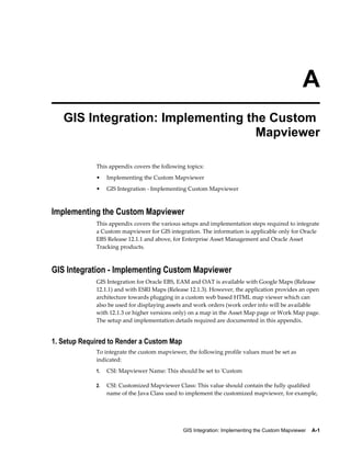 A
GIS Integration: Implementing the Custom
Mapviewer
This appendix covers the following topics:
•

Implementing the Custom Mapviewer

•

GIS Integration - Implementing Custom Mapviewer

Implementing the Custom Mapviewer
This appendix covers the various setups and implementation steps required to integrate
a Custom mapviewer for GIS integration. The information is applicable only for Oracle
EBS Release 12.1.1 and above, for Enterprise Asset Management and Oracle Asset
Tracking products.

GIS Integration - Implementing Custom Mapviewer
GIS Integration for Oracle EBS, EAM and OAT is available with Google Maps (Release
12.1.1) and with ESRI Maps (Release 12.1.3). However, the application provides an open
architecture towards plugging in a custom web based HTML map viewer which can
also be used for displaying assets and work orders (work order info will be available
with 12.1.3 or higher versions only) on a map in the Asset Map page or Work Map page.
The setup and implementation details required are documented in this appendix.

1. Setup Required to Render a Custom Map
To integrate the custom mapviewer, the following profile values must be set as
indicated:
1.

CSI: Mapviewer Name: This should be set to 'Custom

2.

CSI: Customized Mapviewer Class: This value should contain the fully qualified
name of the Java Class used to implement the customized mapviewer, for example,

GIS Integration: Implementing the Custom Mapviewer    A-1

 