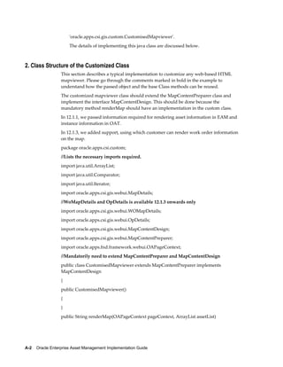 'oracle.apps.csi.gis.custom.CustomisedMapviewer'.
The details of implementing this java class are discussed below.

2. Class Structure of the Customized Class
This section describes a typical implementation to customize any web-based HTML
mapviewer. Please go through the comments marked in bold in the example to
understand how the passed object and the base Class methods can be reused.
The customized mapviewer class should extend the MapContentPreparer class and
implement the interface MapContentDesign. This should be done because the
mandatory method renderMap should have an implementation in the custom class.
In 12.1.1, we passed information required for rendering asset information in EAM and
instance information in OAT.
In 12.1.3, we added support, using which customer can render work order information
on the map.
package oracle.apps.csi.custom;
//Lists the necessary imports required.
import java.util.ArrayList;
import java.util.Comparator;
import java.util.Iterator;
import oracle.apps.csi.gis.webui.MapDetails;
//WoMapDetails and OpDetails is available 12.1.3 onwards only
import oracle.apps.csi.gis.webui.WOMapDetails;
import oracle.apps.csi.gis.webui.OpDetails;
import oracle.apps.csi.gis.webui.MapContentDesign;
import oracle.apps.csi.gis.webui.MapContentPreparer;
import oracle.apps.fnd.framework.webui.OAPageContext;
//Mandatorily need to extend MapContentPreparer and MapContentDesign
public class CustomisedMapviewer extends MapContentPreparer implements
MapContentDesign
{
public CustomisedMapviewer()
{
}
public String renderMap(OAPageContext pageContext, ArrayList assetList)

A-2    Oracle Enterprise Asset Management Implementation Guide

 