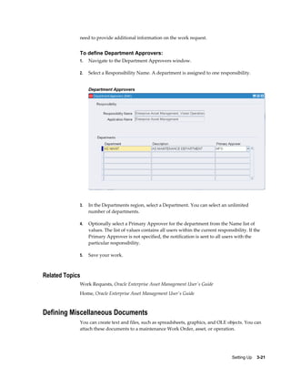 need to provide additional information on the work request.

To define Department Approvers:
1.

Navigate to the Department Approvers window.

2.

Select a Responsibility Name. A department is assigned to one responsibility.
Department Approvers

3.

In the Departments region, select a Department. You can select an unlimited
number of departments.

4.

Optionally select a Primary Approver for the department from the Name list of
values. The list of values contains all users within the current responsibility. If the
Primary Approver is not specified, the notification is sent to all users with the
particular responsibility.

5.

Save your work.

Related Topics
Work Requests, Oracle Enterprise Asset Management User's Guide
Home, Oracle Enterprise Asset Management User's Guide

Defining Miscellaneous Documents
You can create text and files, such as spreadsheets, graphics, and OLE objects. You can
attach these documents to a maintenance Work Order, asset, or operation.

Setting Up    3-21

 