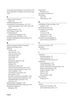 Associating Asset Numbers with Activities, 3-96
Associating Meter Templates with Asset Groups,
3-120

C
Category Codes and Sets
setup, 3-47
Collection Elements, 3-157
Consolidated Asset Repository, 3-67, 3-75
asset transactability, 3-68, 3-124, 3-128, 3-137,
3-138
contact preferences, 3-35
Cost Category Codes, 3-36
Cost Management
methods and mappings, 3-179
Creating Activity Templates, 3-103
Creating eAM Quality Collection Plans for a
Supplier, 3-165

Departments
definition, 3-17
Descriptive Flexfields, 6-1
Documents
asset, 3-64
miscellaneous, 3-21

E
eAM Quality Collection Plans, 3-161
supplier, 3-165
Electronic Records, 3-22
encumbrance accounting
enabling, 3-7
overview, 3-190
prerequisites, 3-190
setting up, 3-7, 3-190
Enterprise Asset Management
open interfaces and APIs, 5-2

D

F

Default Navigation Paths for Standard
Application Windows, B-1
Defining
activities, 3-81
asset activities, 3-53
asset documents, 3-64
asset groups, 3-50
asset routes, 3-74
assets, 3-65
department approvers, 3-20
departments, 3-17
lookups, 3-23
maintenance routes, 3-99
master demand schedule name, 3-152
material requirements plan name, 3-153
meter templates, 3-118
miscellaneous documents, 3-21
plan options, 3-154
preventive maintenance schedules, 3-134
project manufacturing integration, 3-191
rebuildable bills of material, 3-114
resources, 3-17
Defining Meter Templates, 3-118
Defining Rebuildable Bills of Material, 3-114
Department Approvers
definition, 3-20

Failure Code Types, 3-39
Flexfields
descriptive, 6-1

Index-2

I
integration
optional products, 1-5
required products, 1-5
with other Oracle products, 1-5
Integrations
cost management, 3-178
outside processing, 3-168
process and discrete manufacturing, 3-187
project manufacturing, 3-190
property manager, 3-195
quality, 3-157
service, 3-199
time and labor, 3-203
Item Interface
setting up, 5-3

L
lookups
asset activity priorities, 3-28
asset import scope codes, 3-31

 