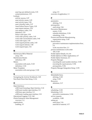 asset log user-defined events, 3-33
contact preferences, 3-35
Lookups
activity sources, 3-27
asset activity causes, 3-25
asset activity types, 3-24
asset criticality codes, 3-37
Asset Failure Source Types, 3-29
asset import statuses, 3-32
cost category codes, 3-36
definition, 3-23
failure code types, 3-39
work order priority codes, 3-43
work order reconciliation codes, 3-44
work order types, 3-45
work request priority codes, 3-43
work request statuses, 3-40
work request types, 3-41

M
Maintenance Bill of Material
setup, 3-93
Maintenance Routes
definition, 3-99
Meters
association with assets, 3-123
definition, 3-118
Meter Templates
association with asset groups, 3-120

setup, 3-5
overview of application, 1-1

P
parameters
defining, 3-11
prerequisites
asset setup, 3-66
Preventive Maintenance
meters, 3-118
schedule definitions, 3-134
scheduling, 3-126
Process and Discrete Manufacturing
organization setup, 3-187
Process Flows
preventive maintenance implementation flow,
2-2
work execution flow, 2-1
process maintenance work order
API, 5-145
Profile Option Details, 4-4, 4-8
Profile Options in Other Applications, 4-7
Profile Option Summary, 4-1
Property Manager
executing the asset number interface, 3-198
executing the export process, 3-196
prerequisites, 3-196
Property Manager Integration Setup, 3-195

R
N
Navigating the Activity Workbench, 3-85
Non-Stock Direct Item Setup, 3-116

O
Open Interfaces
eAM Asset Genealogy Open Interface, 5-18
eAM asset number open interface, 5-9
eAM item open interface, 5-3
eAM meter reading open interface, 5-21
Operational Logging, 3-12, 3-68
Oracle Enterprise Asset Management
overview, 1-2
organizations
enabling, 3-7

Rebuildable Items
defining, 3-105
setup, 3-105
Resources
definition, 3-17

S
scheduling, 3-150
Scheduling, 3-151
preventive maintenance, 3-126
service requests
workflow, 3-200
setting up
asset areas, 3-16
asset bill of material, 3-77

Index-3

 