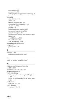 organizations, 3-5
overview, 3-3, 3-4
underlying Oracle Applications technology, 34
Setting Up
asset attributes, 3-61
assets, 3-47
category codes and sets, 3-47
cost management integration, 3-183
direct items, 3-176
general, 3-15
maintenance bill of material, 3-93
outside service processing, 3-168
property manager, 3-196
purchase order category associations for direct
items, 3-182
rebuildable items, 3-105
time and labor, 3-203
work order billing, 3-209
Setting Up Direct Items, 3-176
setup steps
prerequisites, 3-66

T
Time and Labor
creating eligibility criteria, 3-205

U
Using the Activity Workbench, 3-80

W
Windows and Navigation Paths, B-x
workflow, 3-14
Workflow, 3-20, 3-33, 3-40, 3-200
work management, 1-4
Work Order Billing
setting up costs for the cost plus billing basis,
3-210
setting up prices for the price list billing basis,
3-213
work orders
workflow, 3-14, 3-33
Work Requests
workflow, 3-20, 3-40

Index-4

 
