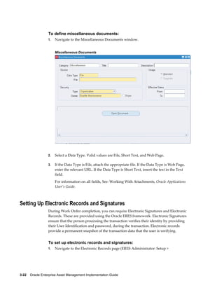 To define miscellaneous documents:
1.

Navigate to the Miscellaneous Documents window.
Miscellaneous Documents

2.

Select a Data Type. Valid values are File, Short Text, and Web Page.

3.

If the Data Type is File, attach the appropriate file. If the Data Type is Web Page,
enter the relevant URL. If the Data Type is Short Text, insert the text in the Text
field.
For information on all fields, See: Working With Attachments, Oracle Applications
User's Guide.

Setting Up Electronic Records and Signatures
During Work Order completion, you can require Electronic Signatures and Electronic
Records. These are provided using the Oracle ERES framework. Electronic Signatures
ensure that the person processing the transaction verifies their identity by providing
their User Identification and password, during the transaction. Electronic records
provide a permanent snapshot of the transaction data that the user is verifying.

To set up electronic records and signatures:
1.

Navigate to the Electronic Records page (ERES Administrator: Setup >

3-22    Oracle Enterprise Asset Management Implementation Guide

 