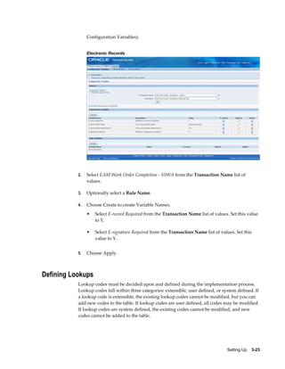 Configuration Variables).
Electronic Records

2.

Select EAM Work Order Completion - SSWA from the Transaction Name list of
values.

3.

Optionally select a Rule Name.

4.

Choose Create to create Variable Names.
•

•

5.

Select E-record Required from the Transaction Name list of values. Set this value
to Y.
Select E-signature Required from the Transaction Name list of values. Set this
value to Y.

Choose Apply.

Defining Lookups
Lookup codes must be decided upon and defined during the implementation process.
Lookup codes fall within three categories: extensible, user defined, or system defined. If
a lookup code is extensible, the existing lookup codes cannot be modified, but you can
add new codes to the table. If lookup codes are user defined, all codes may be modified.
If lookup codes are system defined, the existing codes cannot be modified, and new
codes cannot be added to the table.

Setting Up    3-23

 