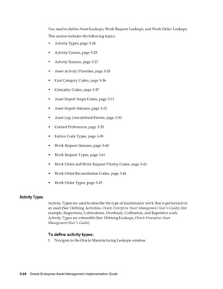 You need to define Asset Lookups, Work Request Lookups, and Work Order Lookups.
This section includes the following topics:
•

Activity Types, page 3-24

•

Activity Causes, page 3-25

•

Activity Sources, page 3-27

•

Asset Activity Priorities, page 3-28

•

Cost Category Codes, page 3-36

•

Criticality Codes, page 3-37

•

Asset Import Scope Codes, page 3-31

•

Asset Import Statuses, page 3-32

•

Asset Log User-defined Events, page 3-33

•

Contact Preferences, page 3-35

•

Failure Code Types, page 3-39

•

Work Request Statuses, page 3-40

•

Work Request Types, page 3-41

•

Work Order and Work Request Priority Codes, page 3-43

•

Work Order Reconciliation Codes, page 3-44

•

Work Order Types, page 3-45

Activity Types
Activity Types are used to describe the type of maintenance work that is performed on
an asset (See: Defining Activities, Oracle Enterprise Asset Management User's Guide). For
example, Inspections, Lubrications, Overhauls, Calibration, and Repetitive work.
Activity Types are extensible (See: Defining Lookups, Oracle Enterprise Asset
Management User's Guide).

To define activity types:
1.

Navigate to the Oracle Manufacturing Lookups window.

3-24    Oracle Enterprise Asset Management Implementation Guide

 
