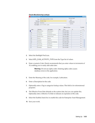 Oracle Manufacturing Lookups

2.

Select the flashlight Find icon.

3.

Select MTL_EAM_ACTIVITY_TYPE from the Type list of values.

4.

Enter a numeric Code. Oracle recommends that you enter values in increments of
10, enabling you to easily add codes later.
Warning: Do not use alpha codes. Entering alpha codes causes

database errors in the application.

5.

Enter the Meaning of the code, for example, Lubrication.

6.

Enter a Description for the code.

7.

Optionally enter a Tag to categorize lookup values. This field is for informational
purposes.

8.

The Effective From Date defaults as the system date, but you can update this.
Optionally enter a Effective To Date to indicate an expiration of the code.

9.

Select the Enabled check box to enable this code for Enterprise Asset Management.

10. Save your work.

Setting Up    3-25

 