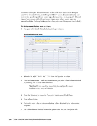 occurrence (event) for the asset specified on the work order (See: Failure Analysis
Overview, Oracle Enterprise Asset Management User's Guide). You can optionally add
more codes, specifying different source types. For example, you may specify different
types of work orders with different source types. Asset failure source types are
user-defined (See: Defining Lookups, Oracle Enterprise Asset Management User's Guide).

To define asset failure source types:
1.

Navigate to the Oracle Manufacturing Lookups window.
Asset Failure Source Types

2.

Select EAM_ASSET_FAIL_SRC_TYPE from the Type list of values.

3.

Enter a numeric Code. Oracle recommends that you enter values in increments of
10, enabling you to easily add codes later.
Warning: Do not use alpha codes. Entering alpha codes causes

database errors in the application.

4.

Enter the Meaning, for example, Preventive Maintenance Work Order.

5.

Enter a Description.

6.

Optionally enter a Tag to categorize lookup values. This field is for information
purposes.

7.

The Effective From Date defaults as the system date, but you can update this.

3-30    Oracle Enterprise Asset Management Implementation Guide

 