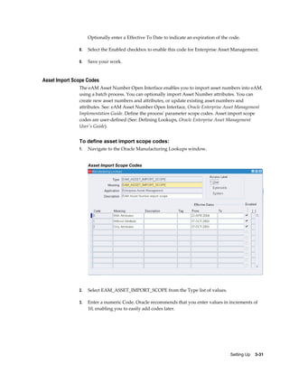Optionally enter a Effective To Date to indicate an expiration of the code.
8.

Select the Enabled checkbox to enable this code for Enterprise Asset Management.

9.

Save your work.

Asset Import Scope Codes
The eAM Asset Number Open Interface enables you to import asset numbers into eAM,
using a batch process. You can optionally import Asset Number attributes. You can
create new asset numbers and attributes, or update existing asset numbers and
attributes. See: eAM Asset Number Open Interface, Oracle Enterprise Asset Management
Implementation Guide. Define the process' parameter scope codes. Asset import scope
codes are user-defined (See: Defining Lookups, Oracle Enterprise Asset Management
User's Guide).

To define asset import scope codes:
1.

Navigate to the Oracle Manufacturing Lookups window.
Asset Import Scope Codes

2.

Select EAM_ASSET_IMPORT_SCOPE from the Type list of values.

3.

Enter a numeric Code. Oracle recommends that you enter values in increments of
10, enabling you to easily add codes later.

Setting Up    3-31

 