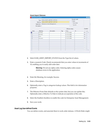 Asset Import Statuses

2.

Select EAM_ASSET_IMPORT_STATUS from the Type list of values.

3.

Enter a numeric Code. Oracle recommends that you enter values in increments of
10, enabling you to easily add codes later.
Warning: Do not use alpha codes. Entering alpha codes causes

database errors in the application.

4.

Enter the Meaning, for example, Success.

5.

Enter a Description.

6.

Optionally enter a Tag to categorize lookup values. This field is for information
purposes.

7.

The Effective From Date defaults as the system date, but you can update this.
Optionally enter a Effective To Date to indicate an expiration of the code.

8.

Select the Enabled checkbox to enable this code for Enterprise Asset Management.

9.

Save your work.

Asset Log User-defined Events
You can define events, and associate them to work order statuses. A Work Order might

Setting Up    3-33

 