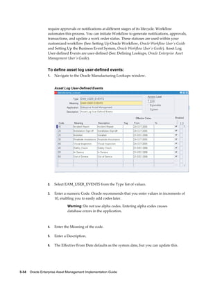 require approvals or notifications at different stages of its lifecycle. Workflow
automates this process. You can initiate Workflow to generate notifications, approvals,
transactions, and update a work order status. These statuses are used within your
customized workflow (See: Setting Up Oracle Workflow, Oracle Workflow User's Guide
and Setting Up the Business Event System, Oracle Workflow User's Guide). Asset Log
User-defined Events are user-defined (See: Defining Lookups, Oracle Enterprise Asset
Management User's Guide).

To define asset log user-defined events:
1.

Navigate to the Oracle Manufacturing Lookups window.
Asset Log User-Defined Events

2.

Select EAM_USER_EVENTS from the Type list of values.

3.

Enter a numeric Code. Oracle recommends that you enter values in increments of
10, enabling you to easily add codes later.
Warning: Do not use alpha codes. Entering alpha codes causes

database errors in the application.

4.

Enter the Meaning of the code.

5.

Enter a Description.

6.

The Effective From Date defaults as the system date, but you can update this.

3-34    Oracle Enterprise Asset Management Implementation Guide

 