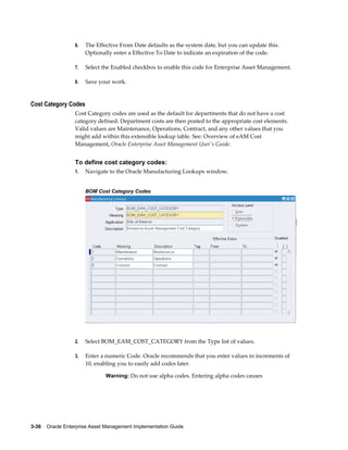 6.

The Effective From Date defaults as the system date, but you can update this.
Optionally enter a Effective To Date to indicate an expiration of the code.

7.

Select the Enabled checkbox to enable this code for Enterprise Asset Management.

8.

Save your work.

Cost Category Codes
Cost Category codes are used as the default for departments that do not have a cost
category defined. Department costs are then posted to the appropriate cost elements.
Valid values are Maintenance, Operations, Contract, and any other values that you
might add within this extensible lookup table. See: Overview of eAM Cost
Management, Oracle Enterprise Asset Management User's Guide.

To define cost category codes:
1.

Navigate to the Oracle Manufacturing Lookups window.
BOM Cost Category Codes

2.

Select BOM_EAM_COST_CATEGORY from the Type list of values.

3.

Enter a numeric Code. Oracle recommends that you enter values in increments of
10, enabling you to easily add codes later.
Warning: Do not use alpha codes. Entering alpha codes causes

3-36    Oracle Enterprise Asset Management Implementation Guide

 
