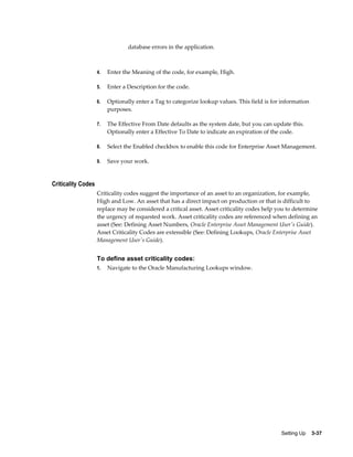 database errors in the application.

4.

Enter the Meaning of the code, for example, High.

5.

Enter a Description for the code.

6.

Optionally enter a Tag to categorize lookup values. This field is for information
purposes.

7.

The Effective From Date defaults as the system date, but you can update this.
Optionally enter a Effective To Date to indicate an expiration of the code.

8.

Select the Enabled checkbox to enable this code for Enterprise Asset Management.

9.

Save your work.

Criticality Codes
Criticality codes suggest the importance of an asset to an organization, for example,
High and Low. An asset that has a direct impact on production or that is difficult to
replace may be considered a critical asset. Asset criticality codes help you to determine
the urgency of requested work. Asset criticality codes are referenced when defining an
asset (See: Defining Asset Numbers, Oracle Enterprise Asset Management User's Guide).
Asset Criticality Codes are extensible (See: Defining Lookups, Oracle Enterprise Asset
Management User's Guide).

To define asset criticality codes:
1.

Navigate to the Oracle Manufacturing Lookups window.

Setting Up    3-37

 