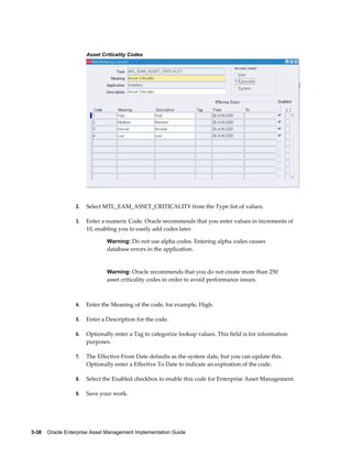 Asset Criticality Codes

2.

Select MTL_EAM_ASSET_CRITICALITY from the Type list of values.

3.

Enter a numeric Code. Oracle recommends that you enter values in increments of
10, enabling you to easily add codes later.
Warning: Do not use alpha codes. Entering alpha codes causes

database errors in the application.

Warning: Oracle recommends that you do not create more than 250

asset criticality codes in order to avoid performance issues.

4.

Enter the Meaning of the code, for example, High.

5.

Enter a Description for the code.

6.

Optionally enter a Tag to categorize lookup values. This field is for information
purposes.

7.

The Effective From Date defaults as the system date, but you can update this.
Optionally enter a Effective To Date to indicate an expiration of the code.

8.

Select the Enabled checkbox to enable this code for Enterprise Asset Management.

9.

Save your work.

3-38    Oracle Enterprise Asset Management Implementation Guide

 
