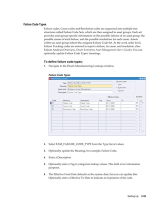 Failure Code Types
Failure codes, Cause codes and Resolution codes are organized into multiple tree
structures called Failure Code Sets, which are then assigned to asset groups. Each set
provides asset group-specific information on the possible failures of an asset group, the
possible causes of each failure, and the possible resolutions for each cause. Assets
within an asset group inherit the assigned Failure Code Set. At the work order level,
Failure Tracking codes are entered to report a failure, its cause, and resolution. (See:
Failure Analysis Overview, Oracle Enterprise Asset Management User's Guide). You can
optionally update Failure Code Types' meanings.

To define failure code types:
1.

Navigate to the Oracle Manufacturing Lookups window.
Failure Code Types

2.

Select EAM_FAILURE_CODE_TYPE from the Type list of values.

3.

Optionally update the Meaning, for example, Failure Code.

4.

Enter a Description

5.

Optionally enter a Tag to categorize lookup values. This field is for information
purposes.

6.

The Effective From Date defaults as the system date, but you can update this.
Optionally enter a Effective To Date to indicate an expiration of the code.

Setting Up    3-39

 