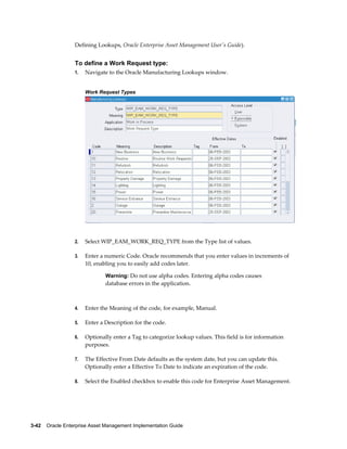Defining Lookups, Oracle Enterprise Asset Management User's Guide).

To define a Work Request type:
1.

Navigate to the Oracle Manufacturing Lookups window.
Work Request Types

2.

Select WIP_EAM_WORK_REQ_TYPE from the Type list of values.

3.

Enter a numeric Code. Oracle recommends that you enter values in increments of
10, enabling you to easily add codes later.
Warning: Do not use alpha codes. Entering alpha codes causes

database errors in the application.

4.

Enter the Meaning of the code, for example, Manual.

5.

Enter a Description for the code.

6.

Optionally enter a Tag to categorize lookup values. This field is for information
purposes.

7.

The Effective From Date defaults as the system date, but you can update this.
Optionally enter a Effective To Date to indicate an expiration of the code.

8.

Select the Enabled checkbox to enable this code for Enterprise Asset Management.

3-42    Oracle Enterprise Asset Management Implementation Guide

 