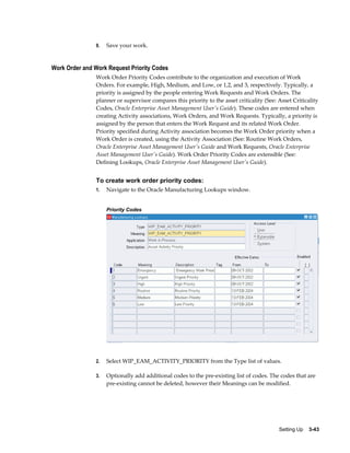 9.

Save your work.

Work Order and Work Request Priority Codes
Work Order Priority Codes contribute to the organization and execution of Work
Orders. For example, High, Medium, and Low, or 1,2, and 3, respectively. Typically, a
priority is assigned by the people entering Work Requests and Work Orders. The
planner or supervisor compares this priority to the asset criticality (See: Asset Criticality
Codes, Oracle Enterprise Asset Management User's Guide). These codes are entered when
creating Activity associations, Work Orders, and Work Requests. Typically, a priority is
assigned by the person that enters the Work Request and its related Work Order.
Priority specified during Activity association becomes the Work Order priority when a
Work Order is created, using the Activity Association (See: Routine Work Orders,
Oracle Enterprise Asset Management User's Guide and Work Requests, Oracle Enterprise
Asset Management User's Guide). Work Order Priority Codes are extensible (See:
Defining Lookups, Oracle Enterprise Asset Management User's Guide).

To create work order priority codes:
1.

Navigate to the Oracle Manufacturing Lookups window.
Priority Codes

2.

Select WIP_EAM_ACTIVITY_PRIORITY from the Type list of values.

3.

Optionally add additional codes to the pre-existing list of codes. The codes that are
pre-existing cannot be deleted, however their Meanings can be modified.

Setting Up    3-43

 