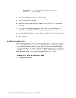Warning: Do not use alpha codes. Entering alpha codes causes

database errors in the application.

4.

Enter the Meaning of the code, for example, High.

5.

Enter a Description for the code.

6.

Optionally enter a Tag to categorize lookup values. This field is for information
purposes.

7.

The Effective From Date defaults as the system date, but you can update this.
Optionally enter a Effective To Date to indicate an expiration of the code.

8.

Select the Enabled check box to enable this code for Enterprise Asset Management.

9.

Save your work.

Work Order Reconciliation Codes
Reconciliation Codes detail how Work Orders and operations were completed. These
codes usually fall within two categories: Completed as Planned or Partial Completion.
You can further define the condition within these two types of completion statuses.
These codes enable you to evaluate Work Orders by percentage completed or delayed,
and if they were delayed, the reason for the delay. Reconciliation Codes are extensible
(See: Defining Lookups, Oracle Enterprise Asset Management User's Guide).

To define Work Order reconciliation codes:
1.

Navigate to the window.

3-44    Oracle Enterprise Asset Management Implementation Guide

 