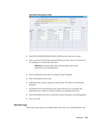 Work Order Reconciliation Codes

2.

Select WIP_EAM_RECONCILIATION_CODE from the Type list of values.

3.

Enter a numeric Code. Oracle recommends that you enter values in increments of
10, enabling you to easily add codes later.
Warning: Do not use alpha codes. Entering alpha codes causes

database errors in the application.

4.

Enter the Meaning of the code, for example, Fixed Completely.

5.

Enter a Description for the code.

6.

Optionally enter a Tag to categorize lookup values. This field is for information
purposes.

7.

The Effective From Date defaults as the system date, but you can update this.
Optionally enter a Effective To Date to indicate an expiration of the code.

8.

Select the Enabled check box to enable this code for Enterprise Asset Management.

9.

Save your work.

Work Order Types
Work order types enable you to differentiate work orders. For example, Routine, and

Setting Up    3-45

 