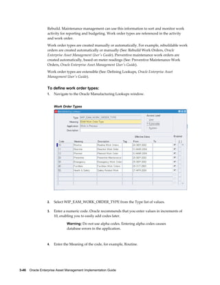 Rebuild. Maintenance management can use this information to sort and monitor work
activity for reporting and budgeting. Work order types are referenced in the activity
and work order.
Work order types are created manually or automatically. For example, rebuildable work
orders are created automatically or manually (See: Rebuild Work Orders, Oracle
Enterprise Asset Management User's Guide). Preventive maintenance work orders are
created automatically, based on meter readings (See: Preventive Maintenance Work
Orders, Oracle Enterprise Asset Management User's Guide).
Work order types are extensible (See: Defining Lookups, Oracle Enterprise Asset
Management User's Guide).

To define work order types:
1.

Navigate to the Oracle Manufacturing Lookups window.
Work Order Types

2.

Select WIP_EAM_WORK_ORDER_TYPE from the Type list of values.

3.

Enter a numeric code. Oracle recommends that you enter values in increments of
10, enabling you to easily add codes later.
Warning: Do not use alpha codes. Entering alpha codes causes

database errors in the application.

4.

Enter the Meaning of the code, for example, Routine.

3-46    Oracle Enterprise Asset Management Implementation Guide

 