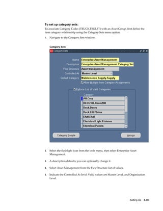 To set up category sets:
To associate Category Codes (TRUCK.FRKLFT) with an Asset Group, first define the
item category relationship using the Category Sets menu option.
1.

Navigate to the Category Sets window.
Category Sets

2.

Select the flashlight icon from the tools menu, then select Enterprise Asset
Management.

3.

A description defaults; you can optionally change it.

4.

Select Asset Management from the Flex Structure list of values.

5.

Indicate the Controlled At level. Valid values are Master Level, and Organization
Level.

Setting Up    3-49

 