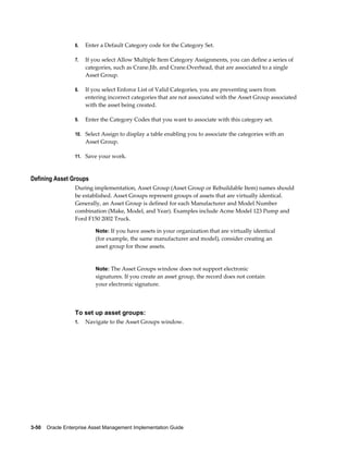6.

Enter a Default Category code for the Category Set.

7.

If you select Allow Multiple Item Category Assignments, you can define a series of
categories, such as Crane.Jib, and Crane.Overhead, that are associated to a single
Asset Group.

8.

If you select Enforce List of Valid Categories, you are preventing users from
entering incorrect categories that are not associated with the Asset Group associated
with the asset being created.

9.

Enter the Category Codes that you want to associate with this category set.

10. Select Assign to display a table enabling you to associate the categories with an

Asset Group.
11. Save your work.

Defining Asset Groups
During implementation, Asset Group (Asset Group or Rebuildable Item) names should
be established. Asset Groups represent groups of assets that are virtually identical.
Generally, an Asset Group is defined for each Manufacturer and Model Number
combination (Make, Model, and Year). Examples include Acme Model 123 Pump and
Ford F150 2002 Truck.
Note: If you have assets in your organization that are virtually identical

(for example, the same manufacturer and model), consider creating an
asset group for those assets.

Note: The Asset Groups window does not support electronic

signatures. If you create an asset group, the record does not contain
your electronic signature.

To set up asset groups:
1.

Navigate to the Asset Groups window.

3-50    Oracle Enterprise Asset Management Implementation Guide

 