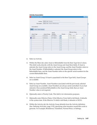 Activity Association

2.

Select an Activity.

3.

Within the Main tab, select Asset or Rebuildable from the Item Type list of values.
This field works directly with the Asset Group and Asset Item fields. If Asset is
selected, the Asset Group refers to the Asset Group, and the Asset Number refers to
the Asset Number. If Rebuildable is selected, the Asset Group refers to the
Rebuildable Item, and the Asset Number refers to the specific serial numbers for the
current Rebuildable Item.

4.

Select an Asset Group. If Asset is populated in the Item Type field, Asset Groups
are available.

5.

Select an Asset Number. Asset Numbers associated with the previously selected
Asset Group are available. Asset Numbers are always serial controlled. If you had
selected a Non-serialized Rebuildable in the Asset Group field, then an Asset
Number value is not required.

6.

Optionally select a Priority Code. This field is for information purposes.

7.

Optionally enter Effective Dates. If the Effective From field is left blank, it defaults
to the system date. If the Effective To field is left blank, it defaults to NULL.

8.

Within the Activity tab, the Activity Cause defaults from the Activity definition
(See: Defining Activities, page 3-53), specifying what situation caused this work to
generate. For example, Breakdown, Vandalism, Normal Wear, or Settings.

Setting Up    3-57

 