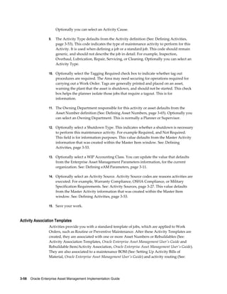 Optionally you can select an Activity Cause.
9.

The Activity Type defaults from the Activity definition (See: Defining Activities,
page 3-53). This code indicates the type of maintenance activity to perform for this
Activity. It is used when defining a job or a standard job. This code should remain
generic, and should not describe the job in detail. For example, Inspection,
Overhaul, Lubrication, Repair, Servicing, or Cleaning. Optionally you can select an
Activity Type.

10. Optionally select the Tagging Required check box to indicate whether tag out

procedures are required. The Area may need securing for operations required for
carrying out a Work Order. Tags are generally printed and placed on an asset,
warning the plant that the asset is shutdown, and should not be started. This check
box helps the planner isolate those jobs that require a tagout. This is for
information.
11. The Owning Department responsible for this activity or asset defaults from the

Asset Number definition (See: Defining Asset Numbers, page 3-65). Optionally you
can select an Owning Department. This is normally a Planner or Supervisor.
12. Optionally select a Shutdown Type. This indicates whether a shutdown is necessary

to perform this maintenance activity. For example Required, and Not Required.
This field is for information purposes. This value defaults from the Master Activity
information that was created within the Master Item window. See: Defining
Activities, page 3-53.
13. Optionally select a WIP Accounting Class. You can update the value that defaults

from the Enterprise Asset Management Parameters information, for the current
organization. See: Defining eAM Parameters, page 3-11.
14. Optionally select an Activity Source. Activity Source codes are reasons activities are

executed. For example, Warranty Compliance, OSHA Compliance, or Military
Specification Requirements. See: Activity Sources, page 3-27. This value defaults
from the Master Activity information that was created within the Master Item
window. See: Defining Activities, page 3-53.
15. Save your work.

Activity Association Templates
Activities provide you with a standard template of jobs, which are applied to Work
Orders, such as Routine or Preventive Maintenance. After these Activity Templates are
created, they are associated with one or more Asset Numbers or Rebuildables (See:
Activity Association Templates, Oracle Enterprise Asset Management User's Guide and
Rebuildable Item/Activity Association, Oracle Enterprise Asset Management User's Guide).
They are also associated to a maintenance BOM (See: Setting Up Activity Bills of
Material, Oracle Enterprise Asset Management User's Guide) and activity routing (See:

3-58    Oracle Enterprise Asset Management Implementation Guide

 