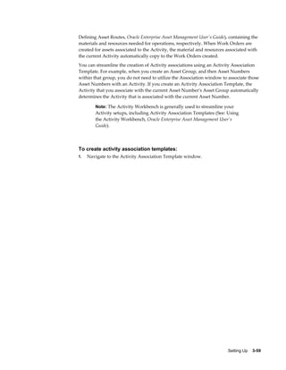 Defining Asset Routes, Oracle Enterprise Asset Management User's Guide), containing the
materials and resources needed for operations, respectively. When Work Orders are
created for assets associated to the Activity, the material and resources associated with
the current Activity automatically copy to the Work Orders created.
You can streamline the creation of Activity associations using an Activity Association
Template. For example, when you create an Asset Group, and then Asset Numbers
within that group, you do not need to utilize the Association window to associate those
Asset Numbers with an Activity. If you create an Activity Association Template, the
Activity that you associate with the current Asset Number's Asset Group automatically
determines the Activity that is associated with the current Asset Number.
Note: The Activity Workbench is generally used to streamline your

Activity setups, including Activity Association Templates (See: Using
the Activity Workbench, Oracle Enterprise Asset Management User's
Guide).

To create activity association templates:
1.

Navigate to the Activity Association Template window.

Setting Up    3-59

 