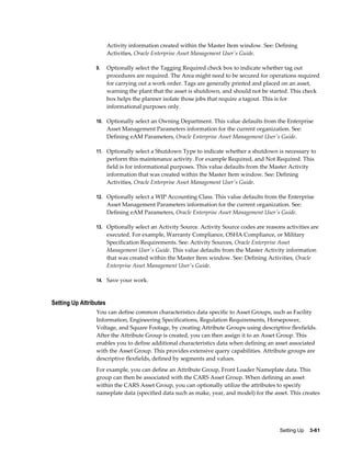 Activity information created within the Master Item window. See: Defining
Activities, Oracle Enterprise Asset Management User's Guide.
9.

Optionally select the Tagging Required check box to indicate whether tag out
procedures are required. The Area might need to be secured for operations required
for carrying out a work order. Tags are generally printed and placed on an asset,
warning the plant that the asset is shutdown, and should not be started. This check
box helps the planner isolate those jobs that require a tagout. This is for
informational purposes only.

10. Optionally select an Owning Department. This value defaults from the Enterprise

Asset Management Parameters information for the current organization. See:
Defining eAM Parameters, Oracle Enterprise Asset Management User's Guide.
11. Optionally select a Shutdown Type to indicate whether a shutdown is necessary to

perform this maintenance activity. For example Required, and Not Required. This
field is for informational purposes. This value defaults from the Master Activity
information that was created within the Master Item window. See: Defining
Activities, Oracle Enterprise Asset Management User's Guide.
12. Optionally select a WIP Accounting Class. This value defaults from the Enterprise

Asset Management Parameters information for the current organization. See:
Defining eAM Parameters, Oracle Enterprise Asset Management User's Guide.
13. Optionally select an Activity Source. Activity Source codes are reasons activities are

executed. For example, Warranty Compliance, OSHA Compliance, or Military
Specification Requirements. See: Activity Sources, Oracle Enterprise Asset
Management User's Guide. This value defaults from the Master Activity information
that was created within the Master Item window. See: Defining Activities, Oracle
Enterprise Asset Management User's Guide.
14. Save your work.

Setting Up Attributes
You can define common characteristics data specific to Asset Groups, such as Facility
Information, Engineering Specifications, Regulation Requirements, Horsepower,
Voltage, and Square Footage, by creating Attribute Groups using descriptive flexfields.
After the Attribute Group is created, you can then assign it to an Asset Group. This
enables you to define additional characteristics data when defining an asset associated
with the Asset Group. This provides extensive query capabilities. Attribute groups are
descriptive flexfields, defined by segments and values.
For example, you can define an Attribute Group, Front Loader Nameplate data. This
group can then be associated with the CARS Asset Group. When defining an asset
within the CARS Asset Group, you can optionally utilize the attributes to specify
nameplate data (specified data such as make, year, and model) for the asset. This creates

Setting Up    3-61

 