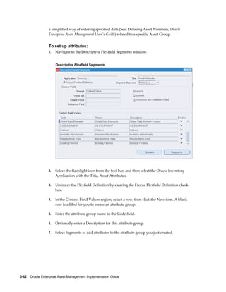 a simplified way of entering specified data (See: Defining Asset Numbers, Oracle
Enterprise Asset Management User's Guide) related to a specific Asset Group.

To set up attributes:
1.

Navigate to the Descriptive Flexfield Segments window.
Descriptive Flexfield Segments

2.

Select the flashlight icon from the tool bar, and then select the Oracle Inventory
Application with the Title, Asset Attributes.

3.

Unfreeze the Flexfield Definition by clearing the Freeze Flexfield Definition check
box.

4.

In the Context Field Values region, select a row, then click the New icon. A blank
row is added for you to create an attribute group.

5.

Enter the attribute group name in the Code field.

6.

Optionally enter a Description for this attribute group.

7.

Select Segments to add attributes to the attribute group you just created.

3-62    Oracle Enterprise Asset Management Implementation Guide

 