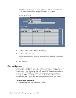 In the below example, any asset created within the CARS Asset Group has the
NAMEPLATE attribute group available as an option for data entry.
Attributes Assignment

2.

Select an Asset Group. See: Defining Asset Groups.

3.

Select an Attribute Group Code.
You can have an unlimited number of Attribute Groups associated with an Asset
Group.

4.

Save your work.

Defining Asset Documents
You can attach existing documents to an asset, and create text to associate with an asset.
You can attach text, URLs, or files, such as spreadsheets, graphics, and OLE objects.
When creating a work order for an asset with attachments, you can attach the asset's
attachments to the Work Order. For this to function, the appropriate attachment
category, Asset Attachments (1), must be associated with the attachment function,
EAMWOMDF (See: Working With Attachments, Oracle Applications User's Guide.

To define asset documents:
1.

Navigate to the EAM Asset Documents window.

3-64    Oracle Enterprise Asset Management Implementation Guide

 